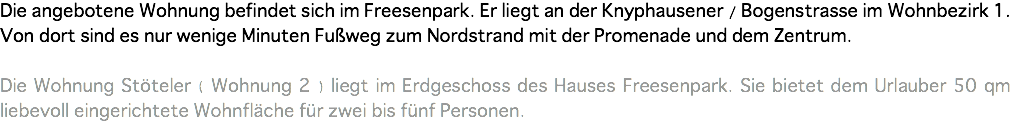 Die angebotene Wohnung befindet sich im Freesenpark. Er liegt an der Knyphausener / Bogenstrasse im Wohnbezirk 1. Von dort sind es nur wenige Minuten Fußweg zum Nordstrand mit der Promenade und dem Zentrum. Die Wohnung Stöteler ( Wohnung 2 ) liegt im Erdgeschoss des Hauses Freesenpark. Sie bietet dem Urlauber 50 qm liebevoll eingerichtete Wohnfläche für zwei bis fünf Personen.