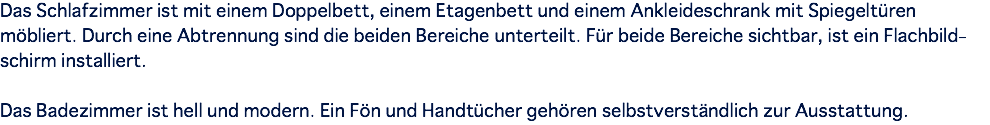 Das Schlafzimmer ist mit einem Doppelbett, einem Etagenbett und einem Ankleideschrank mit Spiegeltüren möbliert. Durch eine Abtrennung sind die beiden Bereiche unterteilt. Für beide Bereiche sichtbar, ist ein Flachbild- schirm installiert. Das Badezimmer ist hell und modern. Ein Fön und Handtücher gehören selbstverständlich zur Ausstattung.